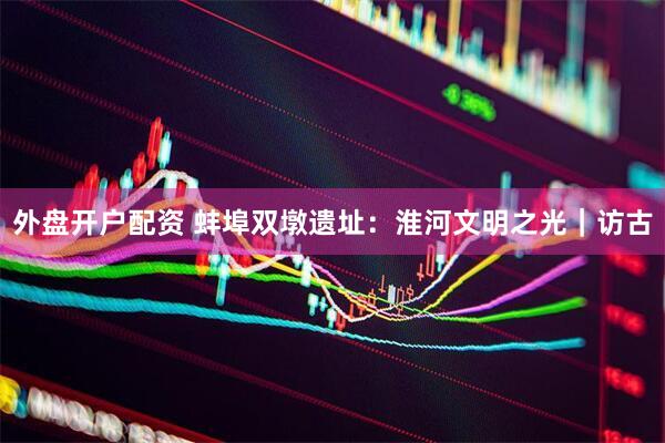 外盘开户配资 蚌埠双墩遗址：淮河文明之光｜访古