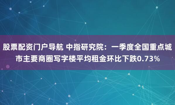 股票配资门户导航 中指研究院：一季度全国重点城市主要商圈写字楼平均租金环比下跌0.73%