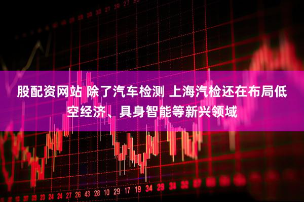 股配资网站 除了汽车检测 上海汽检还在布局低空经济、具身智能等新兴领域