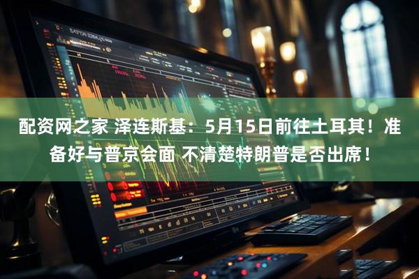 配资网之家 泽连斯基：5月15日前往土耳其！准备好与普京会面 不清楚特朗普是否出席！