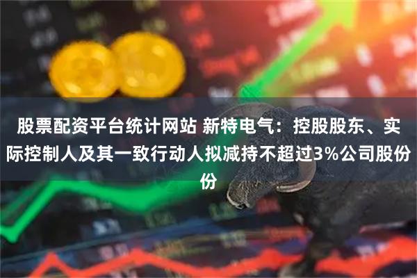 股票配资平台统计网站 新特电气：控股股东、实际控制人及其一致行动人拟减持不超过3%公司股份