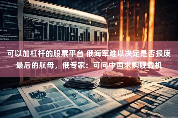 可以加杠杆的股票平台 俄海军难以决定是否报废最后的航母，俄专家：可向中国求购舰载机