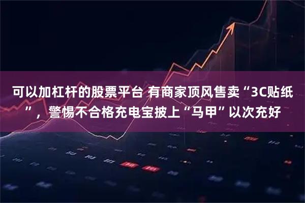 可以加杠杆的股票平台 有商家顶风售卖“3C贴纸”，警惕不合格充电宝披上“马甲”以次充好