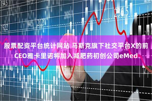 股票配资平台统计网站 马斯克旗下社交平台X的前CEO雅卡里诺将加入减肥药初创公司eMed