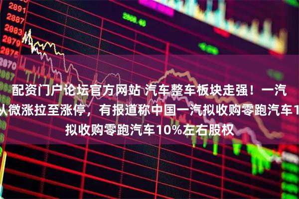 配资门户论坛官方网站 汽车整车板块走强！一汽解放10分钟从微涨拉至涨停，有报道称中国一汽拟收购零跑汽车10%左右股权