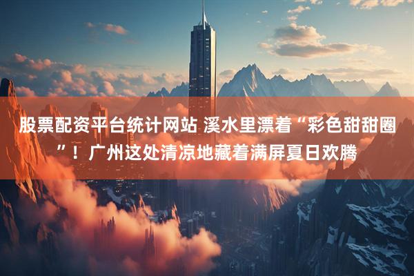 股票配资平台统计网站 溪水里漂着“彩色甜甜圈”！广州这处清凉地藏着满屏夏日欢腾