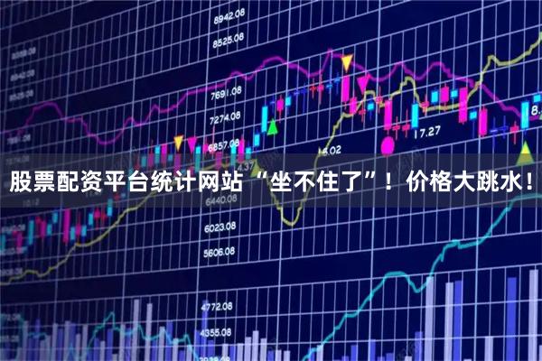 股票配资平台统计网站 “坐不住了”！价格大跳水！