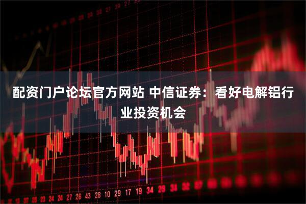 配资门户论坛官方网站 中信证券：看好电解铝行业投资机会