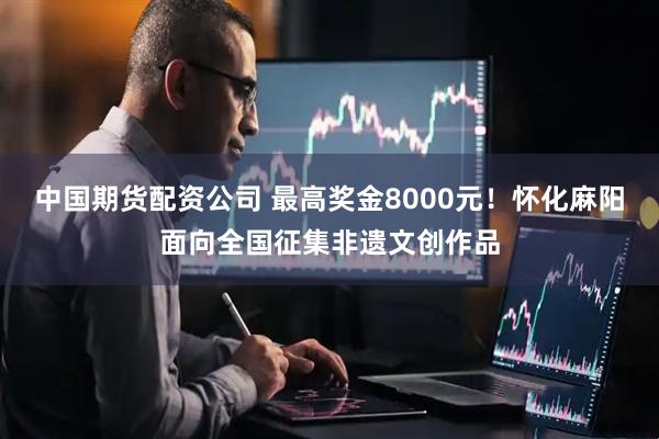 中国期货配资公司 最高奖金8000元!怀化麻阳面向全国征集非遗文创作品