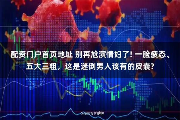 配资门户首页地址 别再尬演情妇了! 一脸疲态、五大三粗，这是迷倒男人该有的皮囊?