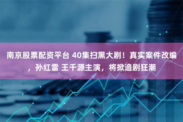 南京股票配资平台 40集扫黑大剧！真实案件改编，孙红雷 王千源主演，将掀追剧狂潮
