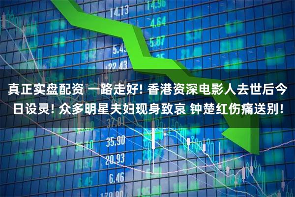 真正实盘配资 一路走好! 香港资深电影人去世后今日设灵! 众多明星夫妇现身致哀 钟楚红伤痛送别!