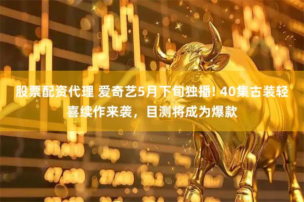 股票配资代理 爱奇艺5月下旬独播! 40集古装轻喜续作来袭，目测将成为爆款