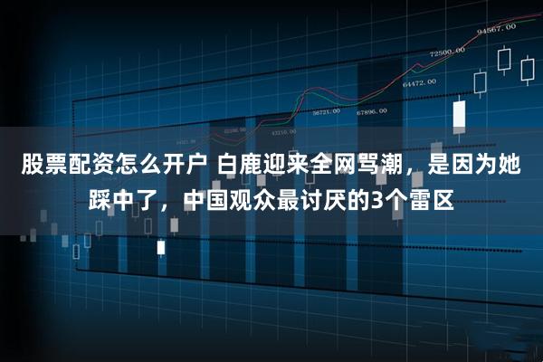 股票配资怎么开户 白鹿迎来全网骂潮，是因为她踩中了，中国观众最讨厌的3个雷区
