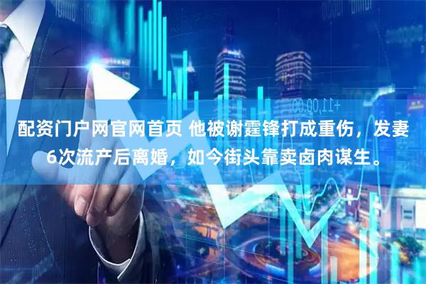 配资门户网官网首页 他被谢霆锋打成重伤，发妻6次流产后离婚，如今街头靠卖卤肉谋生。