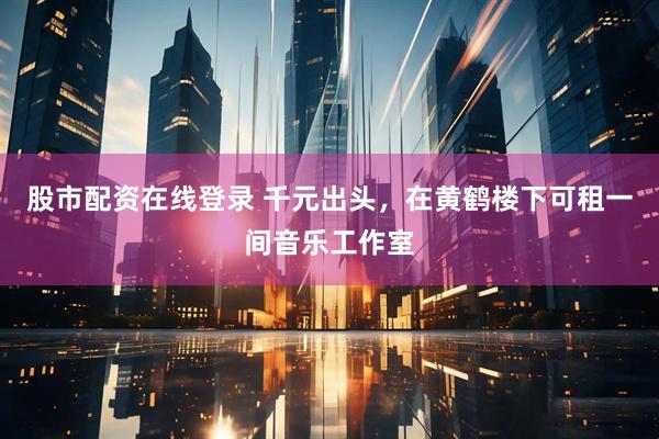 股市配资在线登录 千元出头，在黄鹤楼下可租一间音乐工作室