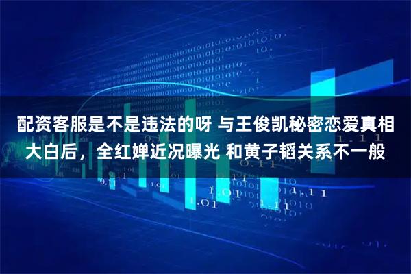 配资客服是不是违法的呀 与王俊凯秘密恋爱真相大白后，全红婵近况曝光 和黄子韬关系不一般