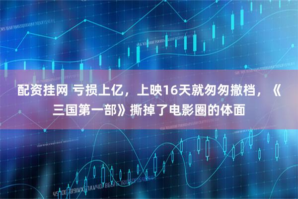 配资挂网 亏损上亿，上映16天就匆匆撤档，《三国第一部》撕掉了电影圈的体面