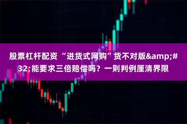 股票杠杆配资 “进货式网购”货不对版 能要求三倍赔偿吗?一则判例厘清界限