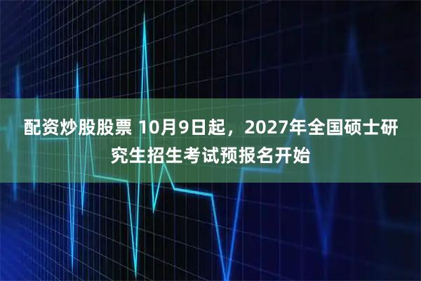 配资炒股股票 10月9日起，2027年全国硕士研究生招生考试预报名开始